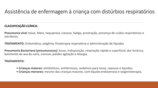 CLASSIFICAÇÃO CLÍNICA:
Pneumonia viral: tosse, febre, taquipneia, cianose, fadiga, prostração, presença de ruídos respiratórios e
estridores.
TRATAMENTO: Sintomático, oxigênio, fisioterapia respiratória e administração de líquidos
Pneumonia Bacteriana (pneumococos): tosse, indisposição, respiração rápida e superficial, dor torácica,
batimento de asa do nariz, cianose, palidez agitação e letargia.
TRATAMENTO:
• Crianças maiores: antibióticos, antitérmicos, sedativos para tosse, repouso e líquidos.
• Crianças menores: mesmo das crianças maiores, com líquido endovenoso e oxigenioterapia.
Assistência de enfermagem à criança com distúrbios respiratórios
 