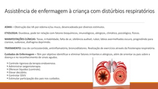 ASMA – Obstrução das VA por edema e/ou muco, desencadeada por diversos estímulos.
ETIOLOGIA: Duvidosa, pode ter relação com fatores bioquímicos, imunológicos, alérgicos, climático, psicológico, físicos.
MANIFESTAÇÕES CLÍNICAS: Tosse, irritabilidade, falta de ar, sibilância audível, rubor, lábios avermelhados escuro, progredindo para
cianose, sudorese, diafragma deprimido.
TRATAMENTO: Uso de corticosteróide, antiinflamatório, broncodilatores. Realização de exercícios através da fisioterapia respiratória.
Cuidados de Enfermagem – Têm por objetivo identificar e eliminar fatores irritantes e alérgicos, além de orientar os pais sobre a
doença e no reconhecimento de sinais agudos.
• Controle rigoroso da terapia endovenosa.
• Administrar oxigenioterapia.
• Oferecer líquidos (controle).
• Elevar decúbito.
• Controlar SSVV
• Estimular participação dos pais nos cuidados.
Assistência de enfermagem à criança com distúrbios respiratórios
 
