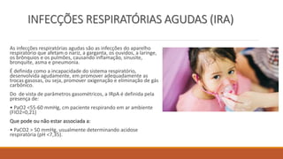 INFECÇÕES RESPIRATÓRIAS AGUDAS (IRA)
As infecções respiratórias agudas são as infecções do aparelho
respiratório que afetam o nariz, a garganta, os ouvidos, a laringe,
os brônquios e os pulmões, causando inflamação, sinusite,
bronquite, asma e pneumonia.
É definida como a incapacidade do sistema respiratório,
desenvolvida agudamente, em promover adequadamente as
trocas gasosas, ou seja, promover oxigenação e eliminação de gás
carbônico.
Do de vista de parâmetros gasométricos, a IRpA é definida pela
presença de:
• PaO2 <55-60 mmHg, cm paciente respirando em ar ambiente
(FIO2=0,21)
Que pode ou não estar associada a:
• PaCO2 > 50 mmHg, usualmente determinando acidose
respiratória (pH <7,35).
 