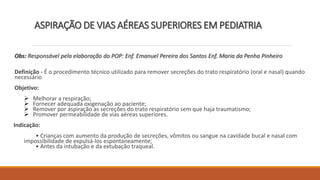 ASPIRAÇÃO DE VIAS AÉREAS SUPERIORES EM PEDIATRIA
Obs: Responsável pela elaboração do POP: Enf. Emanuel Pereira dos Santos Enf. Maria da Penha Pinheiro
Definição - É o procedimento técnico utilizado para remover secreções do trato respiratório (oral e nasal) quando
necessário
Objetivo:
 Melhorar a respiração;
 Fornecer adequada oxigenação ao paciente;
 Remover por aspiração as secreções do trato respiratório sem que haja traumatismo;
 Promover permeabilidade de vias aéreas superiores.
Indicação:
• Crianças com aumento da produção de secreções, vômitos ou sangue na cavidade bucal e nasal com
impossibilidade de expulsá-los espontaneamente;
• Antes da intubação e da extubação traqueal.
 