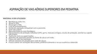 MATERIAL A SER UTILIZADO:
 Bandeja ou cuba rim;
 Álcool à 70%;
 Álcool gel à 70%;
 Luva de procedimento;
 Sonda de aspiração compatível com o paciente;
 Gaze não estéril;
 Água destilada ou soro fisiológico;
 Equipamentos de proteção individual (EPI): gorro, máscara cirúrgica, óculos de proteção, avental ou capote
não-estéril;
 Toalha de rosto ou papel toalha;
 Aparelho de aspiração portátil ou fonte de vácuo em rede;
 Frasco de vidro de aspiração;
 Válvula redutora de pressão para rede de vácuo;
 Frasco coletor de secreções descartável, preferencialmente e na sua ausência a extensão
ASPIRAÇÃO DE VIAS AÉREAS SUPERIORES EM PEDIATRIA
 