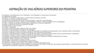 1 Explicar o procedimento a ser realizado e sua finalidade a criança e/ou ao familiar;
2 Higienizar as mãos;
3 Reunir os materiais necessários e encaminhá-los próximo ao leito;
4 Fechar as cortinas do Box da criança;
5 Posicionar o paciente em fowler ou semi-fowler, se não for contraindicado;
6 Abrir o pacote do cateter, apenas na extremidade e deixar o resto protegido com a embalagem;
7 Abrir o invólucro das gazes esterilizadas e deixá-las na mesa de cabeceira;
8 Ligar o sistema de vácuo ou aspirador portátil;
9 Paramentar-se com os EPIs;
10 Ligar o aspirador;
11 Com a mão dominante, segurar a face da criança;
12 Pinçar o intermediário do silicone de aspiração;
13 Com a mão dominante introduzir a sonda de aspiração na cavidade nasal (pinçada) e abrir quando estiver introduzida;
14 Ocluir a válvula e retirar a sonda lentamente com movimentos circulares;
15 Com a mão dominante introduzir a sonda de aspiração na cavidade oral (pinçada) e abrir quando estiver introduzida;
16 Ocluir a válvula e retirar a sonda lentamente com movimentos circulares;
17 Repetir o processo até a limpeza total da cavidade oral, avaliando condição respiratória da criança;
18 Aspirar água destilada para limpeza da extensão;
19 Retirar sonda, máscara, luvas e óculos;
20 Desligar o aspirador ou válvula da rede de vácuo;
21 Deixar a criança o mais confortável e segura no leito;
22 Manter o ambiente em ordem e desprezar o material adequadamente;
23 Proceder às anotações de enfermagem no prontuário da criança, constando: descrição da quantidade e características da secreção
aspirada, de ocorrências adversas e as medidas tomadas.
ASPIRAÇÃO DE VIAS AÉREAS SUPERIORES EM PEDIATRIA
 