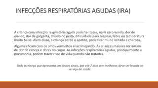 INFECÇÕES RESPIRATÓRIAS AGUDAS (IRA)
A criança com infecção respiratória aguda pode ter tosse, nariz escorrendo, dor de
ouvido, dor de garganta, chiado no peito, dificuldade para respirar, febre ou temperatura
muito baixa. Além disso, a criança perde o apetite, pode ficar muito irritada e chorosa.
Algumas ficam com os olhos vermelhos e lacrimejando. As crianças maiores reclamam
de dor de cabeça e dores no corpo. As infecções respiratórias agudas, principalmente a
pneumonia, podem trazer risco de vida quando não tratadas.
Toda a criança que apresenta um destes sinais, por até 7 dias sem melhorar, deve ser levada ao
serviço de saúde.
 
