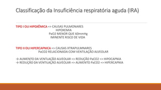 Classificação da Insuficiência respiratória aguda (IRA)
TIPO I OU HIPOXÊMICA => CAUSAS PULMONARES
HIPOXEMIA
PaO2 MENOR QUE 60mmHg
IMINENTE RISCO DE VIDA
TIPO II OU HIPERCAPNICA => CAUSAS XTRAPULMNARES
PaCO2 RELACIONADA COM VENTILAÇÃO ALVEOLAR
→ AUMENTO DA VENTLAÇÃO ALVEOLAR => REDUÇÃO PaCO2 => HIPOCAPNIA
→ REDUÇÃO DA VENTILAÇÃO ALVEOLAR => AUMENTO PaCO2 => HIPERCAPNIA
 