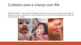 Cuidados para a criança com IRA
NARIZ ENTUPIDO – Lavar com soro fisiológico cada narina, sempre que necessário. Este pode ser
preparado em casa, misturando 1 colher pequena de sal com um litro de água fervida e deve ser
preparado todos os dias.
 