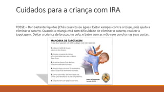 Cuidados para a criança com IRA
TOSSE – Dar bastante líquidos (Chás caseiros ou água). Evitar xaropes contra a tosse, pois ajuda a
eliminar o catarro. Quando a criança está com dificuldade de eliminar o catarro, realizar a
tapotagem. Deitar a criança de bruços, no colo, e bater com as mão sem concha nas suas costas.
 