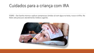 Cuidados para a criança com IRA
FEBRE – Dar banho morno e aplicar compressas úmidas só com água na testa, nuca e virilha. Na
febre alta procurar atendimento médico urgente.
 