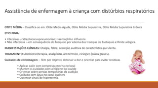 Assistência de enfermagem à criança com distúrbios respiratórios
OTITE MÉDIA – Classifica-se em: Otite Média Aguda, Otite Média Supurativa, Otite Média Supurativa Crônica
ETIOLOGIA:
• Infecciosa – Streptococuspneumoniae; Haemophilus influenza.
• Não infecciosa – em consequência do bloqueio por edema das trompas de Eustáquio e Rinite alérgica.
MANIFESTAÇÕES CLÍNICAS: Otalgia, febre, secreção auditiva de característica purulenta.
TRATAMENTO: Antibioticoterapia, analgésico, antitérmico, cirúrgico (casos graves).
Cuidados de enfermagem – Têm por objetivo diminuir a dor e orientar para evitar recidivas
• Aplicar calor com compressa morna no local
• Manter os cuidados com a higiene do ouvido
• Orientar sobre perdas temporárias da audição
• Cuidado com água no canal auditivo
• Observar sinais de hipertermia
 