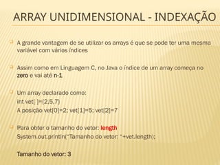 ARRAY UNIDIMENSIONAL - INDEXAÇÃO
 A grande vantagem de se utilizar os arrays é que se pode ter uma mesma
variável com vários índices
 Assim como em Linguagem C, no Java o índice de um array começa no
zero e vai até n-1
 Um array declarado como:
int vet[ ]={2,5,7}
A posição vet[0]=2; vet[1]=5; vet[2]=7
 Para obter o tamanho do vetor: length
System.out.println(“Tamanho do vetor: “+vet.length);
Tamanho do vetor: 3
 