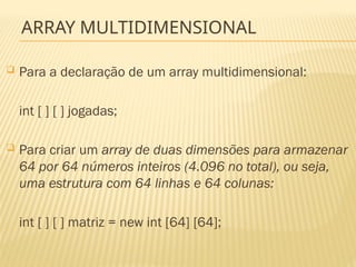 ARRAY MULTIDIMENSIONAL
 Para a declaração de um array multidimensional:
int [ ] [ ] jogadas;
 Para criar um array de duas dimensões para armazenar
64 por 64 números inteiros (4.096 no total), ou seja,
uma estrutura com 64 linhas e 64 colunas:
int [ ] [ ] matriz = new int [64] [64];
 