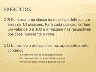 EXERCÍCIOS
20) Construa uma classe na qual seja definido um
array de 10 posições. Para cada posição, sorteie
um valor de 0 a 100 e armazene nas respectivas
posições. Apresente o vetor.
21) Utilizando o exercício acima, apresente o vetor
contendo:
 Somente os valores das posições pares;
 Somente os valores das posições ímpares;
 O vetor na ordem inversa, posição 9 até 0
 