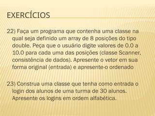EXERCÍCIOS
22) Faça um programa que contenha uma classe na
qual seja definido um array de 8 posições do tipo
double. Peça que o usuário digite valores de 0.0 a
10.0 para cada uma das posições (classe Scanner,
consistência de dados). Apresente o vetor em sua
forma original (entrada) e apresente-o ordenado
23) Construa uma classe que tenha como entrada o
login dos alunos de uma turma de 30 alunos.
Apresente os logins em ordem alfabética.
 
