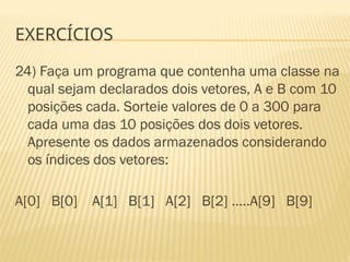 EXERCÍCIOS
24) Faça um programa que contenha uma classe na
qual sejam declarados dois vetores, A e B com 10
posições cada. Sorteie valores de 0 a 300 para
cada uma das 10 posições dos dois vetores.
Apresente os dados armazenados considerando
os índices dos vetores:
A[0] B[0] A[1] B[1] A[2] B[2] .....A[9] B[9]
 