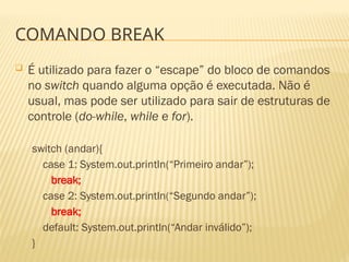 COMANDO BREAK
 É utilizado para fazer o “escape” do bloco de comandos
no switch quando alguma opção é executada. Não é
usual, mas pode ser utilizado para sair de estruturas de
controle (do-while, while e for).
switch (andar){
case 1: System.out.println(“Primeiro andar”);
break;
case 2: System.out.println(“Segundo andar”);
break;
default: System.out.println(“Andar inválido”);
}
 