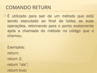 COMANDO RETURN
 É utilizado para sair de um método que está
sendo executado ao final de todas as suas
operações, retornando para o ponto exatamente
após a chamada do método no código que o
chamou.
Exemplos:
return;
return 2;
return “ola”;
return true;
 