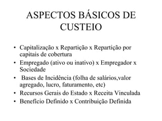 ASPECTOS BÁSICOS DE
          CUSTEIO
• Capitalização x Repartição x Repartição por
  capitais de cobertura
• Empregado (ativo ou inativo) x Empregador x
  Sociedade
• Bases de Incidência (folha de salários,valor
  agregado, lucro, faturamento, etc)
• Recursos Gerais do Estado x Receita Vinculada
• Benefício Definido x Contribuição Definida
 