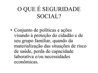 O QUE É SEGURIDADE
         SOCIAL?

• Conjunto de políticas e ações
  visando à proteção do cidadão e de
  seu grupo familiar, quando da
  materialização das situações de risco
  de saúde, perda de capacidade
  laborativa e/ou necessidades
  econômicas.
 