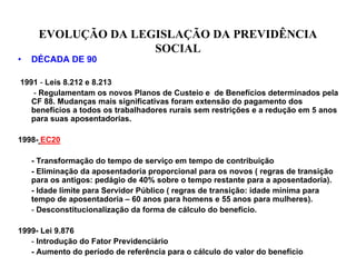 EVOLUÇÃO DA LEGISLAÇÃO DA PREVIDÊNCIA
                    SOCIAL
•   DÉCADA DE 90

1991 - Leis 8.212 e 8.213
   - Regulamentam os novos Planos de Custeio e de Benefícios determinados pela
   CF 88. Mudanças mais significativas foram extensão do pagamento dos
   benefícios a todos os trabalhadores rurais sem restrições e a redução em 5 anos
   para suas aposentadorias.

1998- EC20

    - Transformação do tempo de serviço em tempo de contribuição
    - Eliminação da aposentadoria proporcional para os novos ( regras de transição
    para os antigos: pedágio de 40% sobre o tempo restante para a aposentadoria).
    - Idade limite para Servidor Público ( regras de transição: idade mínima para
    tempo de aposentadoria – 60 anos para homens e 55 anos para mulheres).
    - Desconstitucionalização da forma de cálculo do benefício.

1999- Lei 9.876
   - Introdução do Fator Previdenciário
   - Aumento do período de referência para o cálculo do valor do benefício.
 