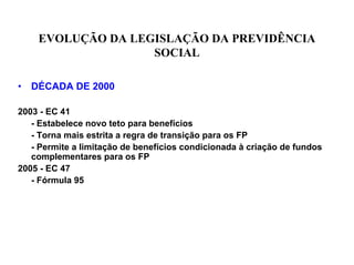 EVOLUÇÃO DA LEGISLAÇÃO DA PREVIDÊNCIA
                    SOCIAL

•   DÉCADA DE 2000

2003 - EC 41
   - Estabelece novo teto para benefícios
   - Torna mais estrita a regra de transição para os FP
   - Permite a limitação de benefícios condicionada à criação de fundos
   complementares para os FP
2005 - EC 47
   - Fórmula 95
 