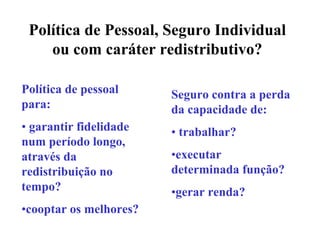 Política de Pessoal, Seguro Individual
    ou com caráter redistributivo?

Política de pessoal     Seguro contra a perda
para:                   da capacidade de:
• garantir fidelidade   • trabalhar?
num período longo,
através da              •executar
redistribuição no       determinada função?
tempo?                  •gerar renda?
•cooptar os melhores?
 