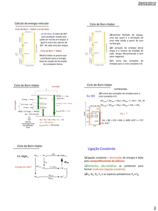 29/03/2012




  Cálculo da energia reticular                                                                                    Ciclo de Born-Haber
    Ciclo de Born – Haber ( Lei de Hess
    (∆H ))
                               Lei de Hess: O valor de ∆Ho                                                                           Caminho fechado de etapas,
                                para qualquer reação que                                                                             uma das quais é a formação de
                              pode ser escrita em etapas é                                                                           uma rede sólida a partir de íons
                               igual à soma dos valores de                                                                           na fase gás.
                              ∆Ho de cada uma das etapas
                                                                                                                                     A variação de entalpia dessa
                                                     Ciclo de Born – Haber                                                           etapa é o inverso da entalpia de
                                                                                                                                     rede. (etapa desconhecida e tem
                                                    Mostra todos os passos que                                                       valor negativo)
                                                     contribuem para a energia
                                                    total da reação de formação                                                       A soma das variações de
                                                        do composto iônico.                                                          entalpia para o ciclo completo é 0.




Ciclo de Born-Haber                                                    Ionização
                                                                                                               Ciclo de Born-Haber
                                                                                                                                          Lembrando:
                                                                                                                          A soma das variações de entalpia para o
                                                                            (4) Cl(g) + e-    Cl-(g)           Ex: KCl    ciclo completo é 0.
                                                    495,4 kJ   mol-1        -348,8 kJmol-1
                  (3) Na(g)      Na+(g) + e-
                                                                                                                           H1sub + H2dis + HEi+ H4AE - (- Hf ) - HL =0
Atomização




                                                    121,3 kJ mol-1          (5) Na+(g) + Cl-(g)    NaCl(s)
                (2) 1/2 Cl2(g)   Cl(g)
                                                                            H = ?                                         H1sub + H2dis + HEi+ H4AE + Hf = HL
                     (1) Na(s)    Na(g)             107,8 kJmol-1


             Na(s) + 1/2 Cl2(g)           NaCl(s)                          Urede ou HL = - H5

                       Hf = -411,3 kJ mol-1                                                                                                    HL = ?

                                                    H1 + H2 + H3 + H4 + H5 = Hf
                                                                                                                             HL = 89 + 122 + 418 + (-349) +437 = + 717
                      Valor da                      H5 = -787 kJ/mol
                 combinação direta                                                                                           kJ. mol-1
                   dos elementos                    Urede ou HL = + 787 kJ/mol
                       livres




             Ciclo de Born-Haber
                                                                                                                Ligação Covalente
             EX: MgBr2                                                                                       Ligação covalente – diminuição de energia é dada
                                                                                                             pelo compartilhamento de elétrons.

    Energia de rede?                                                                                         Elementos não-metálicos se combinam para
                                                                                                             formar moléculas (ligação covalente).
                                                                                                             H2, N2, O2, F2 e as espécies poliatômicas P4 e S8.




                                                                                                                                                                               3
 