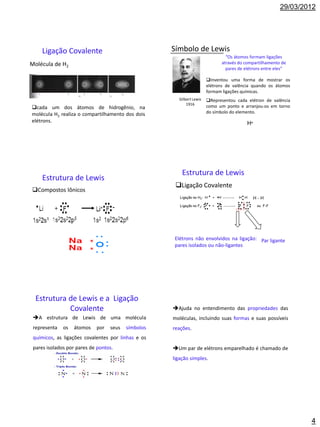29/03/2012




     Ligação Covalente                              Símbolo de Lewis
                                                                                    “Os átomos formam ligações
Molécula de H2                                                                    através do compartilhamento de
                                                                                    pares de elétrons entre eles”

                                                                      Inventou uma forma de mostrar os
                                                                      elétrons de valência quando os átomos
                                                                      formam ligações químicas.
                                                      Gilbert Lewis   Representou cada elétron de valência
                                                          1916
cada um dos átomos de hidrogênio, na                                 como um ponto e arranjou-os em torno
molécula H2 realiza o compartilhamento dos dois                       do símbolo do elemento.
elétrons.                                                                                     H




                                                        Estrutura de Lewis
     Estrutura de Lewis
                                                     Ligação Covalente
Compostos Iônicos
                                                       Ligação no H2: H   +   H           H H     H-H
                                                       Ligação no F2: F   +   F           F   F    ou F-F




                                                    Elétrons não envolvidos na ligação: Par ligante
                                                    pares isolados ou não-ligantes




  Estrutura de Lewis e a Ligação
            Covalente                               Ajuda no entendimento das propriedades das
 A estrutura de Lewis de uma molécula              moléculas, incluindo suas formas e suas possíveis
 representa   os   átomos   por   seus   símbolos   reações.
 químicos, as ligações covalentes por linhas e os
 pares isolados por pares de pontos.                Um par de elétrons emparelhado é chamado de
                                                    ligação simples.




                                                                                                                      4
 