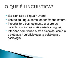  É a ciência da língua humana
 Estudo da língua como um fenômeno natural
 Importante o conhecimento a sobre as
características das mais variadas línguas
 Interface com várias outras ciências, como a
biologia, a neurofisiologia, a psicologia a
sociologia
 