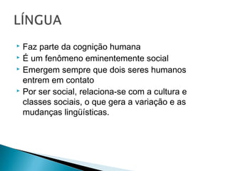  Faz parte da cognição humana
 É um fenômeno eminentemente social
 Emergem sempre que dois seres humanos
entrem em contato
 Por ser social, relaciona-se com a cultura e
classes sociais, o que gera a variação e as
mudanças lingüísticas.
 
