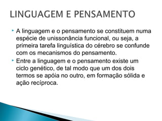  A linguagem e o pensamento se constituem numa
espécie de unissonância funcional, ou seja, a
primeira tarefa linguística do cérebro se confunde
com os mecanismos do pensamento.
 Entre a linguagem e o pensamento existe um
ciclo genético, de tal modo que um dos dois
termos se apóia no outro, em formação sólida e
ação recíproca.
 