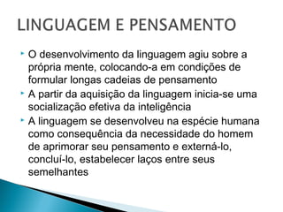  O desenvolvimento da linguagem agiu sobre a
própria mente, colocando-a em condições de
formular longas cadeias de pensamento
 A partir da aquisição da linguagem inicia-se uma
socialização efetiva da inteligência
 A linguagem se desenvolveu na espécie humana
como consequência da necessidade do homem
de aprimorar seu pensamento e externá-lo,
concluí-lo, estabelecer laços entre seus
semelhantes
 