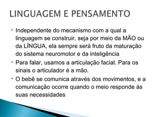  Independente do mecanismo com a qual a
linguagem se construir, seja por meio da MÃO ou
da LÍNGUA, ela sempre será fruto da maturação
do sistema neuromotor e da inteligência
 Para falar, usamos a articulação facial. Para os
sinais o articulador é a mão.
 O bebê se comunica através dos movimentos, e a
comunicação ocorre quando o meio responde ás
suas necessidades
 