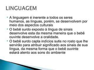  A linguagem é inerente a todos os seres
humanos, as línguas, porém, se desenvolvem por
meio dos aspectos culturais
 O bebê surdo exposto à língua de sinais
desenvolve esta da mesma maneira que o bebê
ouvinte desenvolve a oralidade.
 O bebê surdo capta indícios sutis no rosto que lhe
servirão para atribuir significado aos sinais de sua
língua, da mesma forma que o bebê ouvinte
estará atento aos sons do ambiente
 