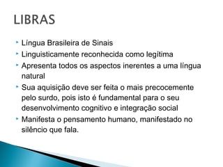  Língua Brasileira de Sinais
 Linguisticamente reconhecida como legítima
 Apresenta todos os aspectos inerentes a uma língua
natural
 Sua aquisição deve ser feita o mais precocemente
pelo surdo, pois isto é fundamental para o seu
desenvolvimento cognitivo e integração social
 Manifesta o pensamento humano, manifestado no
silêncio que fala.
 