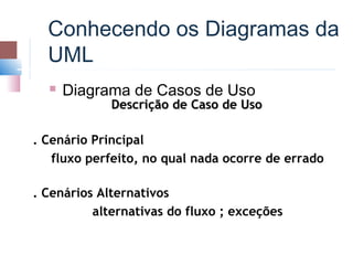 Conhecendo os Diagramas da
  UML
     Diagrama de Casos de Uso
             Descrição de Caso de Uso

. Cenário Principal
   fluxo perfeito, no qual nada ocorre de errado

. Cenários Alternativos
          alternativas do fluxo ; exceções
 