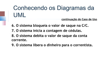 Conhecendo os Diagramas da
 UML
                                continuação do Caso de Uso

6. O sistema   bloqueia o valor de saque na C/C.
7. O sistema   inicia a contagem de cédulas.
8. O sistema   debita o valor de saque da conta
corrente.
9. O sistema   libera o dinheiro para o correntista.
 