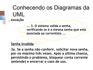 Conhecendo os Diagramas da
  UML
. exceção
            ... 3. O sistema valida a senha,
            verificando se é a mesma senha que está
            associada ao correntista ...


 Senha Inválida
 3a. Se a senha não conferir, solicitar nova senha,
 por no máximo três vezes. Após a última chance,
 persistindo o problema, bloquear conta corrente
 (estende) e encerrar o caso de uso.
 
