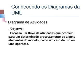 Conhecendo os Diagramas da
     UML
   Diagrama de Atividades
    . Objetivo:
      Focaliza um fluxo de atividades que ocorrem
    para um determinado processamento de alguns
    elementos do modelo, como um caso de uso ou
    uma operação.
 