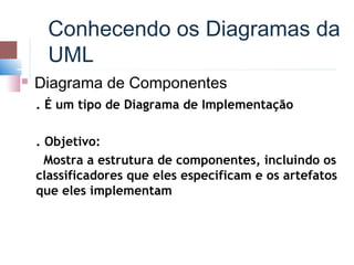 Conhecendo os Diagramas da
      UML
   Diagrama de Componentes
    . É um tipo de Diagrama de Implementação

    . Objetivo:
      Mostra a estrutura de componentes, incluindo os
    classificadores que eles especificam e os artefatos
    que eles implementam
 