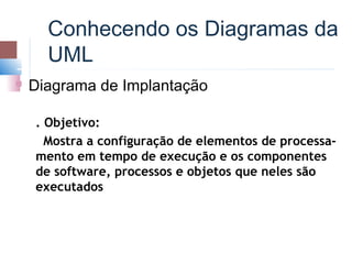 Conhecendo os Diagramas da
      UML
   Diagrama de Implantação

    . Objetivo:
      Mostra a configuração de elementos de processa-
    mento em tempo de execução e os componentes
    de software, processos e objetos que neles são
    executados
 