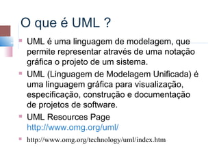 O que é UML ?
   UML é uma linguagem de modelagem, que
    permite representar através de uma notação
    gráfica o projeto de um sistema.
   UML (Linguagem de Modelagem Unificada) é
    uma linguagem gráfica para visualização,
    especificação, construção e documentação
    de projetos de software.
   UML Resources Page
    http://www.omg.org/uml/
   http://www.omg.org/technology/uml/index.htm
 