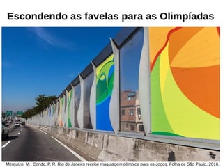 Escondendo as favelas para as Olimpíadas
Merguizo, M.; Conde, P. R. Rio de Janeiro recebe maquiagem olímpica para os Jogos. Folha de São Paulo, 2016.
 