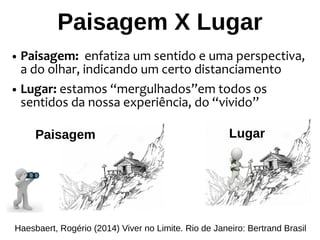 Paisagem X Lugar
● Paisagem: enfatiza um sentido e uma perspectiva,
a do olhar, indicando um certo distanciamento
● Lugar: estamos “mergulhados”em todos os
sentidos da nossa experiência, do “vivido”
Haesbaert, Rogério (2014) Viver no Limite. Rio de Janeiro: Bertrand Brasil
Paisagem Lugar
 