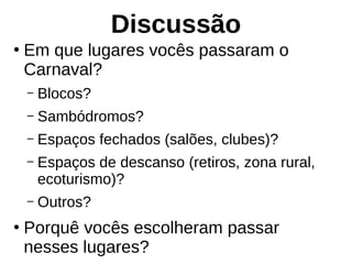 Discussão
●
Em que lugares vocês passaram o
Carnaval?
– Blocos?
– Sambódromos?
– Espaços fechados (salões, clubes)?
– Espaços de descanso (retiros, zona rural,
ecoturismo)?
– Outros?
●
Porquê vocês escolheram passar
nesses lugares?
 