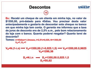 Descontos
                               10

Ex.: Recebi um cheque de um cliente em minha loja, no valor de
$1350,00, pré-datado para 45dias. Vou precisar deste valor
antecipadamente e gostaria de descontar este cheque no banco
em que minha loja tem conta. O gerente me informou que a taxa
de juros de desconto era de 2,5% a.m., pelo bom relacionamento
da loja com o banco. Quanto poderei resgatar? Quanto terei de
desconto?
Temos: n=45dias=1,5meses, i=2,5%=0,025, N=1350,00
        VR=?, Dc=?

VR=N.(1-i.n)     VR=1350,00.(1-0,025.1,5)   VR=1350,00.0,9625
                          VR=1299,38

               Dc=N.i.n      Dc=1350,00.0,025.1,5
                            Dc=50,62
 