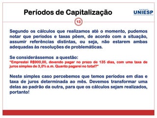 Períodos de Capitalização
                                  13

Segundo os cálculos que realizamos até o momento, pudemos
notar que períodos e taxas põem, de acordo com a situação,
assumir referências distintas, ou seja, não estarem ambas
adequadas às resoluções de problemáticas.

Se considerássemos a questão:
“Emprestei R$900,00, devendo pagar no prazo de 135 dias, com uma taxa de
juros simples de 3,0% a.m. Quanto pagarei no total?”

Neste simples caso percebemos que temos períodos em dias e
taxa de juros determinada ao mês. Devemos transformar uma
delas ao padrão da outra, para que os cálculos sejam realizados,
portanto!
 