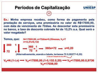 Períodos de Capitalização
                                      17

Ex.: Minha empresa recebeu, como forma de pagamento pela
prestação de serviços, uma promissória no valor de R$17500,00,
com data de vencimento de 72dias. Ao descontar esta promissória
no banco, a taxa de desconto cobrada foi de 13,2% a.a. Qual será o
valor resgatado?

Temos, que:    N=17500,00, n=72dias=0,20meses, VR=?
               i=13,2%=0,132
  360   1
                    360 1
                       =            360x=72                      x=0,20
  72    x           72 x
         (Alternativamente, usando a tabela, teríamos 72.0,00277~0,20)
                                     (1 dia em relação ao ano)


VR=N.(1-i.n)     VR=17500,00.(1-0,132.0,20)                       VR=17500,00.0,9736
                           VR=17038,00
 