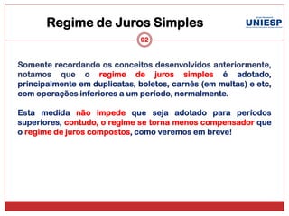 Regime de Juros Simples
                               02


Somente recordando os conceitos desenvolvidos anteriormente,
notamos que o regime de juros simples é adotado,
principalmente em duplicatas, boletos, carnês (em multas) e etc,
com operações inferiores a um período, normalmente.

Esta medida não impede que seja adotado para períodos
superiores, contudo, o regime se torna menos compensador que
o regime de juros compostos, como veremos em breve!
 