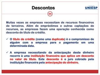 Descontos
                             04


Muitas vezes as empresas necessitam de recursos financeiros
de terceiros. Além de empréstimos e outras captações de
recursos, as empresas fazem uma operação conhecida como
desconto de título de crédito.

 O título de crédito (como uma duplicata) é o compromisso de
  alguém com a empresa para o pagamento em uma
  determinada data.

 A empresa necessitando da antecipação deste dinheiro
  recorre à uma instituição financeira que aplica um desconto
  no valor do título. Este desconto é o juro cobrado pela
  instituição financeira pela antecipação do dinheiro.
 