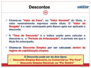 Descontos
                              05


 Chama-se “Valor de Face”, ou “Valor Nominal” do título, o
  valor nominalmente expresso neste título. O “Valor de
  Resgate” é o valor antecipado pelo Banco após ser aplicado o
  desconto.

 A “Taxa de Desconto” é o índice usado para calcular o
  desconto e, o “Período de Antecipação”, é período em que o
  título foi antecipado.

 Chama-se Desconto Simples por ser calculado dentro do
  regime de capitalização simples.

             O Desconto pode ser de dois tipos:
    Desconto Simples Bancário, ou Comercial ou “Por Fora”
        Desconto Simples Racional, ou “Por Dentro”
 