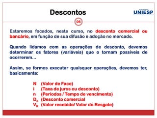 Descontos
                               06

Estaremos focados, neste curso, no desconto comercial ou
bancário, em função de sua difusão e adoção no mercado.

Quando lidamos com as operações de desconto, devemos
determinar os fatores (variáveis) que o tornam possíveis de
ocorrerem...

Assim, se formos executar quaisquer operações, devemos ter,
basicamente:

          N    (Valor de Face)
          i    (Taxa de juros ou desconto)
          n    (Períodos / Tempo de vencimento)
          Dc   (Desconto comercial
          VR   (Valor recebido/ Valor do Resgate)
 